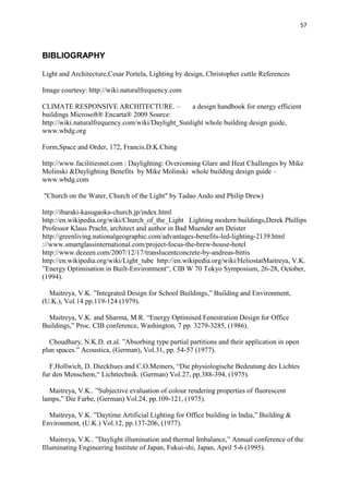 57
BIBLIOGRAPHY
Light and Architecture,Cesar Portela, Lighting by design, Christopher cuttle References
Image courtesy: http://wiki.naturalfrequency.com
CLIMATE RESPONSIVE ARCHITECTURE. – a design handbook for energy efficient
buildings Microsoft® Encarta® 2009 Source:
http://wiki.naturalfrequency.com/wiki/Daylight_Sunlight whole building design guide,
www.wbdg.org
Form,Space and Order, 172, Francis.D.K.Ching
http://www.facilitiesnet.com : Daylighting: Overcoming Glare and Heat Challenges by Mike
Molinski &Daylighting Benefits by Mike Molinski whole building design guide –
www.wbdg.com
"Church on the Water, Church of the Light" by Tadao Ando and Philip Drew)
http://ibaraki-kasugaoka-church.jp/index.html
http://en.wikipedia.org/wiki/Church_of_the_Light Lighting modern buildings,Derek Phillips
Professor Klaus Pracht, architect and author in Bad Muender am Deister
http://greenliving.nationalgeographic.com/advantages-benefits-led-lighting-2139.html
://www.smartglassinternational.com/project-focus-the-brew-house-hotel
http://www.dezeen.com/2007/12/17/translucentconcrete-by-andreas-bittis
http://en.wikipedia.org/wiki/Light_tube http://en.wikipedia.org/wiki/HeliostatMaitreya, V.K.
”Energy Optimisation in Built-Environment“, CIB W 70 Tokyo Symposium, 26-28, October,
(1994).
Maitreya, V.K. ”Integrated Design for School Buildings,” Building and Environment,
(U.K.), Vol.14 pp.119-124 (1979).
Maitreya, V.K. and Sharma, M.R. “Energy Optimised Fenestration Design for Office
Buildings,” Proc. CIB conference, Washington, 7 pp. 3279-3285, (1986).
Choudhury, N.K.D. et.al. ”Absorbing type partial partitions and their application in open
plan spaces.” Acoustica, (German), Vol.31, pp. 54-57 (1977).
F.Hollwich, D. Dieckhues and C.O.Meiners, “Die physiologische Bedeutung des Lichtes
fur den Menschem,“ Lichttechnik. (German) Vol.27, pp.388-394, (1975).
Maitreya, V.K.. ”Subjective evaluation of colour rendering properties of fluorescent
lamps,” Die Farbe, (German) Vol.24, pp.109-121, (1975).
Maitreya, V.K. ”Daytime Artificial Lighting for Office building in India,” Building &
Environment, (U.K.) Vol.12, pp.137-206, (1977).
Maitreya, V.K.. ”Daylight illumination and thermal Imbalance,” Annual conference of the
Illuminating Engineering Institute of Japan, Fukui-shi, Japan, April 5-6 (1995).
 
