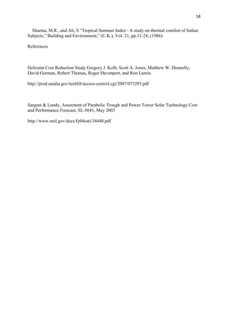 58
Sharma, M.R., and Ali, S “Tropical Summer Index– A study on thermal comfort of Indian
Subjects,” Building and Environment,” (U.K.), Vol. 21, pp.11-24, (1986).
References
Heliostat Cost Reduction Study Gregory J. Kolb, Scott A. Jones, Matthew W. Donnelly,
David Gorman, Robert Thomas, Roger Davenport, and Ron Lumia
http://prod.sandia.gov/techlib/access-control.cgi/2007/073293.pdf
Sargent & Lundy, Assesment of Parabolic Trough and Power Tower Solar Technology Cost
and Performance Forecast, SL-5641, May 2003
http://www.nrel.gov/docs/fy04osti/34440.pdf
 