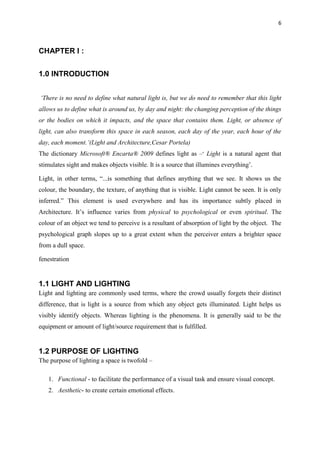 6
CHAPTER I :
1.0 INTRODUCTION
‘There is no need to define what natural light is, but we do need to remember that this light
allows us to define what is around us, by day and night: the changing perception of the things
or the bodies on which it impacts, and the space that contains them. Light, or absence of
light, can also transform this space in each season, each day of the year, each hour of the
day, each moment.’(Light and Architecture,Cesar Portela)
The dictionary Microsoft® Encarta® 2009 defines light as –‘ Light is a natural agent that
stimulates sight and makes objects visible. It is a source that illumines everything’.
Light, in other terms, “...is something that defines anything that we see. It shows us the
colour, the boundary, the texture, of anything that is visible. Light cannot be seen. It is only
inferred.” This element is used everywhere and has its importance subtly placed in
Architecture. It’s influence varies from physical to psychological or even spiritual. The
colour of an object we tend to perceive is a resultant of absorption of light by the object. The
psychological graph slopes up to a great extent when the perceiver enters a brighter space
from a dull space.
fenestration
1.1 LIGHT AND LIGHTING
Light and lighting are commonly used terms, where the crowd usually forgets their distinct
difference, that is light is a source from which any object gets illuminated. Light helps us
visibly identify objects. Whereas lighting is the phenomena. It is generally said to be the
equipment or amount of light/source requirement that is fulfilled.
1.2 PURPOSE OF LIGHTING
The purpose of lighting a space is twofold –
1. Functional - to facilitate the performance of a visual task and ensure visual concept.
2. Aesthetic- to create certain emotional effects.
 