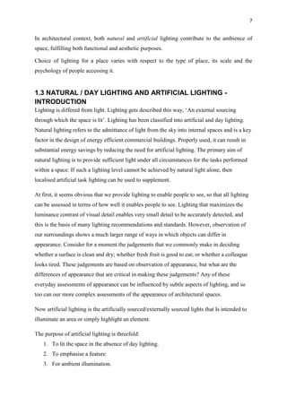 7
In architectural context, both natural and artificial lighting contribute to the ambience of
space, fulfilling both functional and aesthetic purposes.
Choice of lighting for a place varies with respect to the type of place, its scale and the
psychology of people accessing it.
1.3 NATURAL / DAY LIGHTING AND ARTIFICIAL LIGHTING -
INTRODUCTION
Lighting is differed from light. Lighting gets described this way, ‘An external sourcing
through which the space is lit’. Lighting has been classified into artificial and day lighting.
Natural lighting refers to the admittance of light from the sky into internal spaces and is a key
factor in the design of energy efficient commercial buildings. Properly used, it can result in
substantial energy savings by reducing the need for artificial lighting. The primary aim of
natural lighting is to provide sufficient light under all circumstances for the tasks performed
within a space. If such a lighting level cannot be achieved by natural light alone, then
localised artificial task lighting can be used to supplement.
At first, it seems obvious that we provide lighting to enable people to see, so that all lighting
can be assessed in terms of how well it enables people to see. Lighting that maximizes the
luminance contrast of visual detail enables very small detail to be accurately detected, and
this is the basis of many lighting recommendations and standards. However, observation of
our surroundings shows a much larger range of ways in which objects can differ in
appearance. Consider for a moment the judgements that we commonly make in deciding
whether a surface is clean and dry; whether fresh fruit is good to eat; or whether a colleague
looks tired. These judgements are based on observation of appearance, but what are the
differences of appearance that are critical in making these judgements? Any of these
everyday assessments of appearance can be influenced by subtle aspects of lighting, and so
too can our more complex assessments of the appearance of architectural spaces.
Now artificial lighting is the artificially sourced/externally sourced lights that Is intended to
illuminate an area or simply highlight an element.
The purpose of artificial lighting is threefold:
1. To lit the space in the absence of day lighting.
2. To emphasise a feature
3. For ambient illumination.
 