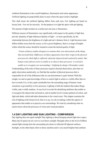 8
Ambient illumination is the overall brightness, illumination and colour appearance.
Artificial lighting are purposefully done in areas where the space needs a highlight.
This shall mean, the artificial lighting differs from each area. Few lighting are based on
luxury look. Few are for necessity. So the purpose is to light the space with apt lighting.
The amount of light incident on a surface per unit area is illuminance.
Different sources of illumination vary significantly with respect to the quality of light they
provide. Quantity of light influences Quality of light— or more specifically, by the
relationship between the brightness of a light and one’s distance from it. Light becomes more
diffuse farther away from the source, so for a given brightness, there is a range of heights
within which the source should be located to create the desired quality of light.
‘A basis of theory enables designers to examine their own observations of the things
that surround them. Differences of object appearance have their origin in the physical
processes by which light is reflected, refracted, dispersed and scattered by matter. But
human vision did not evolve to enable us to observe these processes: it evolved to
enable us to recognize our surroundings.’ (Lighting by design, Christopher cuttle)
Understanding of the roles of these processes requires directed observation, and when we
apply observation analytically, we find that the number of physical processes that is
responsible for all of the differences that we can discriminate is quite limited. With this
insight, we start to gain knowledge of how to control light to achieve a visible effect that we
have in mind. It is, in fact, quite remarkable how the astounding range of human visual
sensations is governed by so few processes. Lighting is both the medium that makes things
visible, and a visible medium. At one level it reveals the identifying attributes that enable us
to recognize the objects that surround us, and at another level it creates patterns of colour, and
light and shade, which add other dimensions to the visual scene. This chapter examines the
role of lighting at the former level, that is to say, its role in making visible the aspects of
appearance that enable us to perceive our surroundings. We start by considering what we
need to know about the processes of vision and visual perception.
1.4 DAY LIGHTING AND SUN LIGHTING - COMPARISON
Day lighting does not equal sunlight! Day lighting is about bringing natural light into a space.
Many day lit spaces do not want or need direct sunlight. Daylight refers to the level of diffuse
natural light coming from the surrounding sky dome or reflected off adjacent surfaces.
Sunlight, on the other hand, refers to direct sunshine and is very much brighter than ambient
 