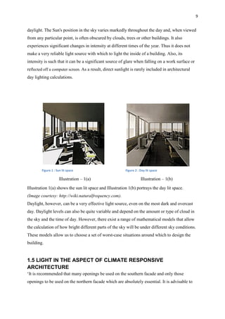 9
daylight. The Sun's position in the sky varies markedly throughout the day and, when viewed
from any particular point, is often obscured by clouds, trees or other buildings. It also
experiences significant changes in intensity at different times of the year. Thus it does not
make a very reliable light source with which to light the inside of a building. Also, its
intensity is such that it can be a significant source of glare when falling on a work surface or
reflected off a computer screen. As a result, direct sunlight is rarely included in architectural
day lighting calculations.
Figure 1 : Sun lit space Figure 2 : Day lit space
Illustration – 1(a) Illustration – 1(b)
Illustration 1(a) shows the sun lit space and Illustration 1(b) portrays the day lit space.
(Image courtesy: http://wiki.naturalfrequency.com).
Daylight, however, can be a very effective light source, even on the most dark and overcast
day. Daylight levels can also be quite variable and depend on the amount or type of cloud in
the sky and the time of day. However, there exist a range of mathematical models that allow
the calculation of how bright different parts of the sky will be under different sky conditions.
These models allow us to choose a set of worst-case situations around which to design the
building.
1.5 LIGHT IN THE ASPECT OF CLIMATE RESPONSIVE
ARCHITECTURE
‘It is recommended that many openings be used on the southern facade and only those
openings to be used on the northern facade which are absolutely essential. It is advisable to
 