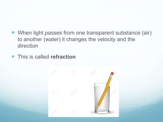  When light passes from one transparent substance (air)
to another (water) it changes the velocity and the
direction
 This is called refraction
 