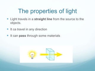The properties of light
 Light travels in a straight line from the source to the
objects.
 It ca travel in any direction
 It can pass through some materials
 
