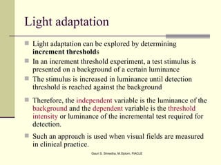 Light adaptation
 Light adaptation can be explored by determining
  increment thresholds
 In an increment threshold experiment, a test stimulus is
  presented on a background of a certain luminance
 The stimulus is increased in luminance until detection
  threshold is reached against the background
 Therefore, the independent variable is the luminance of the
  background and the dependent variable is the threshold
  intensity or luminance of the incremental test required for
  detection.
 Such an approach is used when visual fields are measured
  in clinical practice.
                          Gauri S. Shrestha, M.Optom, FIACLE
 