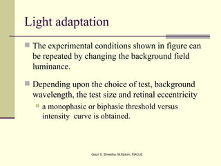 Light adaptation
 The experimental conditions shown in figure can
  be repeated by changing the background field
  luminance.
 Depending upon the choice of test, background
  wavelength, the test size and retinal eccentricity
      a monophasic or biphasic threshold versus
       intensity curve is obtained.



                     Gauri S. Shrestha, M.Optom, FIACLE
 