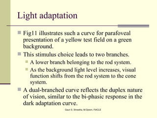 Light adaptation
 Fig11 illustrates such a curve for parafoveal
  presentation of a yellow test field on a green
  background.
 This stimulus choice leads to two branches.
      A lower branch belonging to the rod system.
      As the background light level increases, visual
       function shifts from the rod system to the cone
       system.
 A dual-branched curve reflects the duplex nature
  of vision, similar to the bi-phasic response in the
  dark adaptation curve.
                      Gauri S. Shrestha, M.Optom, FIACLE
 