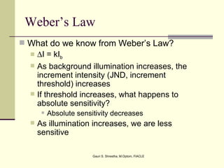 Weber’s Law
 What do we know from Weber’s Law?
   ∆I = kIb
     As background illumination increases, the
      increment intensity (JND, increment
      threshold) increases
     If threshold increases, what happens to
      absolute sensitivity?
          Absolute sensitivity decreases
     As illumination increases, we are less
      sensitive

                         Gauri S. Shrestha, M.Optom, FIACLE
 