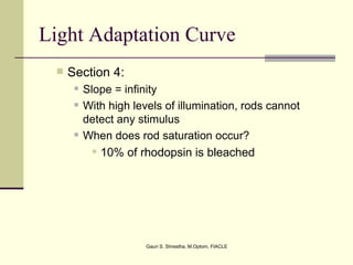Light Adaptation Curve
    Section 4:
         Slope = infinity
         With high levels of illumination, rods cannot
          detect any stimulus
         When does rod saturation occur?
             10% of rhodopsin is bleached




                       Gauri S. Shrestha, M.Optom, FIACLE
 