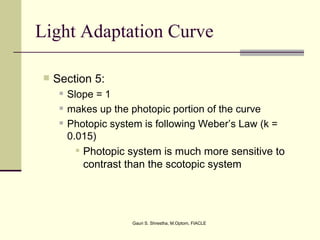 Light Adaptation Curve

   Section 5:
        Slope = 1
        makes up the photopic portion of the curve
        Photopic system is following Weber’s Law (k =
         0.015)
            Photopic system is much more sensitive to
             contrast than the scotopic system




                      Gauri S. Shrestha, M.Optom, FIACLE
 