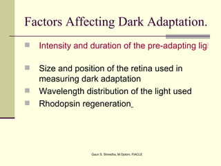 Factors Affecting Dark Adaptation.
   Intensity and duration of the pre-adapting light

   Size and position of the retina used in
    measuring dark adaptation
   Wavelength distribution of the light used
   Rhodopsin regeneration




                  Gauri S. Shrestha, M.Optom, FIACLE
 