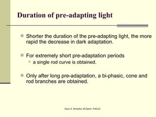 Duration of pre-adapting light

  Shorter the duration of the pre-adapting light, the more
   rapid the decrease in dark adaptation.

  For extremely short pre-adaptation periods
     a single rod curve is obtained.


  Only after long pre-adaptation, a bi-phasic, cone and
   rod branches are obtained.




                    Gauri S. Shrestha, M.Optom, FIACLE
 