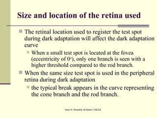 Size and location of the retina used
 The retinal location used to register the test spot
  during dark adaptation will affect the dark adaptation
  curve
      When a small test spot is located at the fovea
       (eccentricity of 0o), only one branch is seen with a
       higher threshold compared to the rod branch.
 When the same size test spot is used in the peripheral
  retina during dark adaptation
    the typical break appears in the curve representing
     the cone branch and the rod branch.

                      Gauri S. Shrestha, M.Optom, FIACLE
 