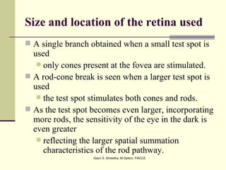 Size and location of the retina used
 A single branch obtained when a small test spot is
  used
    only cones present at the fovea are stimulated.
 A rod-cone break is seen when a larger test spot is
  used
    the test spot stimulates both cones and rods.
 As the test spot becomes even larger, incorporating
  more rods, the sensitivity of the eye in the dark is
  even greater
    reflecting the larger spatial summation
     characteristics of the rod pathway.
                   Gauri S. Shrestha, M.Optom, FIACLE
 