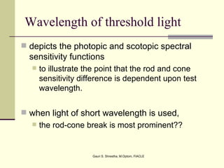 Wavelength of threshold light
 depicts the photopic and scotopic spectral
  sensitivity functions
     to illustrate the point that the rod and cone
      sensitivity difference is dependent upon test
      wavelength.


 when light of short wavelength is used,
     the rod-cone break is most prominent??


                     Gauri S. Shrestha, M.Optom, FIACLE
 