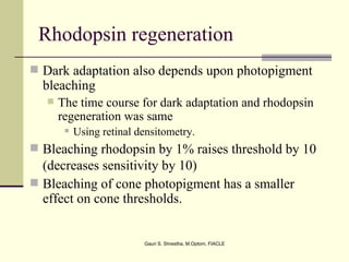 Rhodopsin regeneration
 Dark adaptation also depends upon photopigment
  bleaching
      The time course for dark adaptation and rhodopsin
       regeneration was same
           Using retinal densitometry.
 Bleaching rhodopsin by 1% raises threshold by 10
  (decreases sensitivity by 10)
 Bleaching of cone photopigment has a smaller
  effect on cone thresholds.


                           Gauri S. Shrestha, M.Optom, FIACLE
 