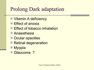 Prolong Dark adaptation
   Vitamin A deficiency
   Effect of anoxia
   Effect of tobacco inhalation
   Anaesthesia
   Ocular opacities
   Retinal degeneration
   Myopia
   Glaucoma ?


                   Gauri S. Shrestha, M.Optom, FIACLE
 