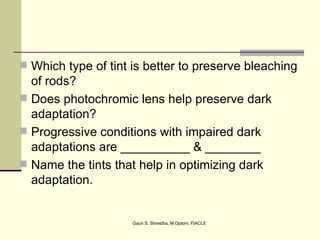  Which type of tint is better to preserve bleaching
  of rods?
 Does photochromic lens help preserve dark
  adaptation?
 Progressive conditions with impaired dark
  adaptations are __________ & ________
 Name the tints that help in optimizing dark
  adaptation.


                     Gauri S. Shrestha, M.Optom, FIACLE
 