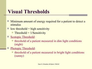 Visual Thresholds
 Minimum amount of energy required for a patient to detect a
  stimulus
 low threshold = high sensitivity
    Threshold = 1/Sensitivity
 Scotopic Threshold:
    threshold of a patient measured in dim light conditions
     (night)
 Photopic Threshold:
    threshold of a patient measured in bright light conditions
     (sunny)

                         Gauri S. Shrestha, M.Optom, FIACLE
 