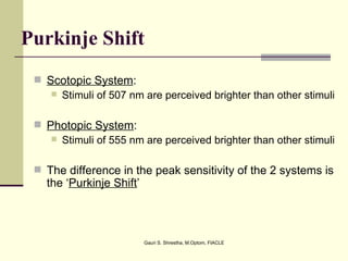 Purkinje Shift
  Scotopic System:
     Stimuli of 507 nm are perceived brighter than other stimuli


  Photopic System:
     Stimuli of 555 nm are perceived brighter than other stimuli


  The difference in the peak sensitivity of the 2 systems is
   the ‘Purkinje Shift’



                          Gauri S. Shrestha, M.Optom, FIACLE
 