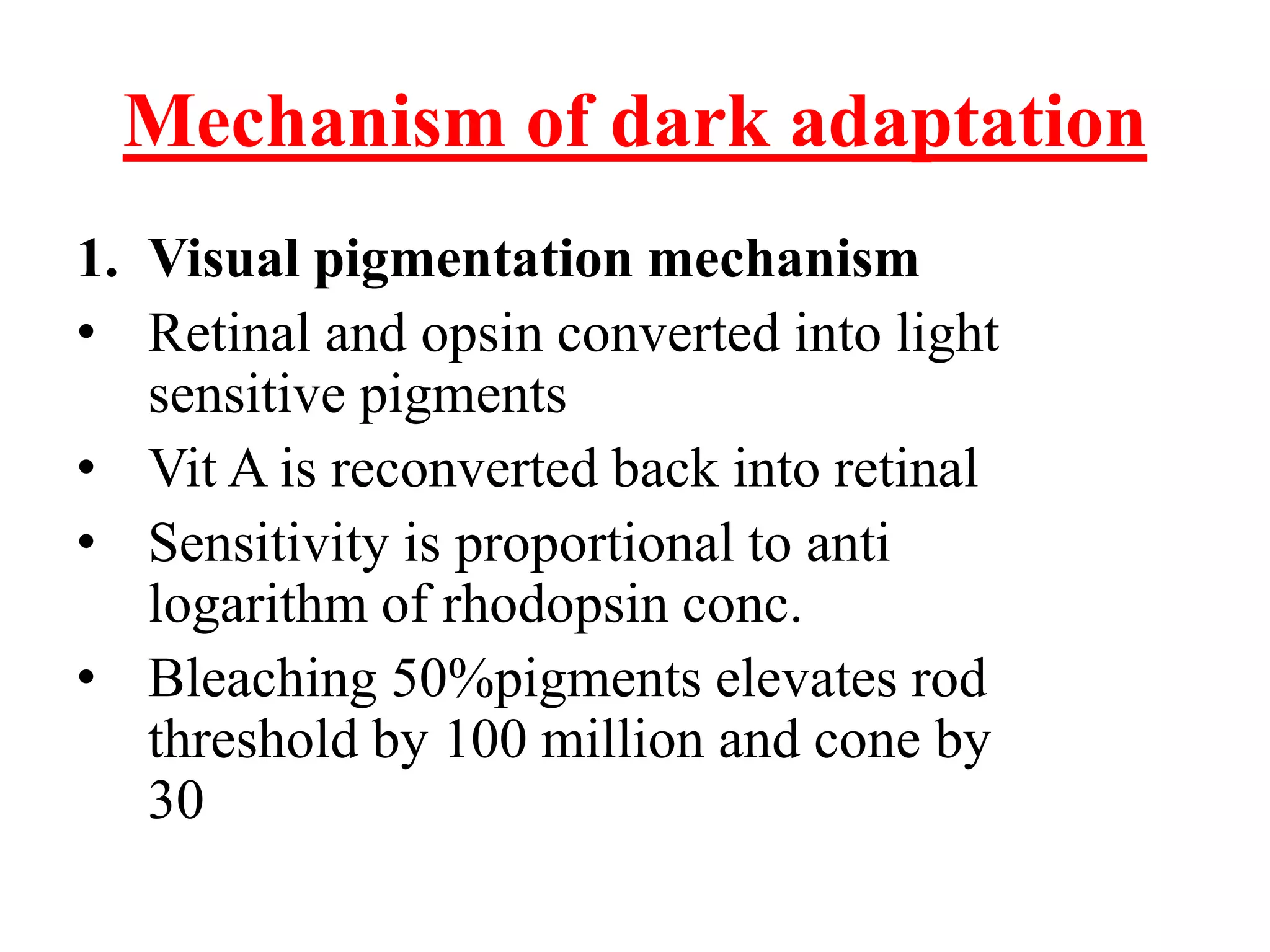 Mechanism of dark adaptation
1. Visual pigmentation mechanism
• Retinal and opsin converted into light
sensitive pigments
• Vit A is reconverted back into retinal
• Sensitivity is proportional to anti
logarithm of rhodopsin conc.
• Bleaching 50%pigments elevates rod
threshold by 100 million and cone by
30
 