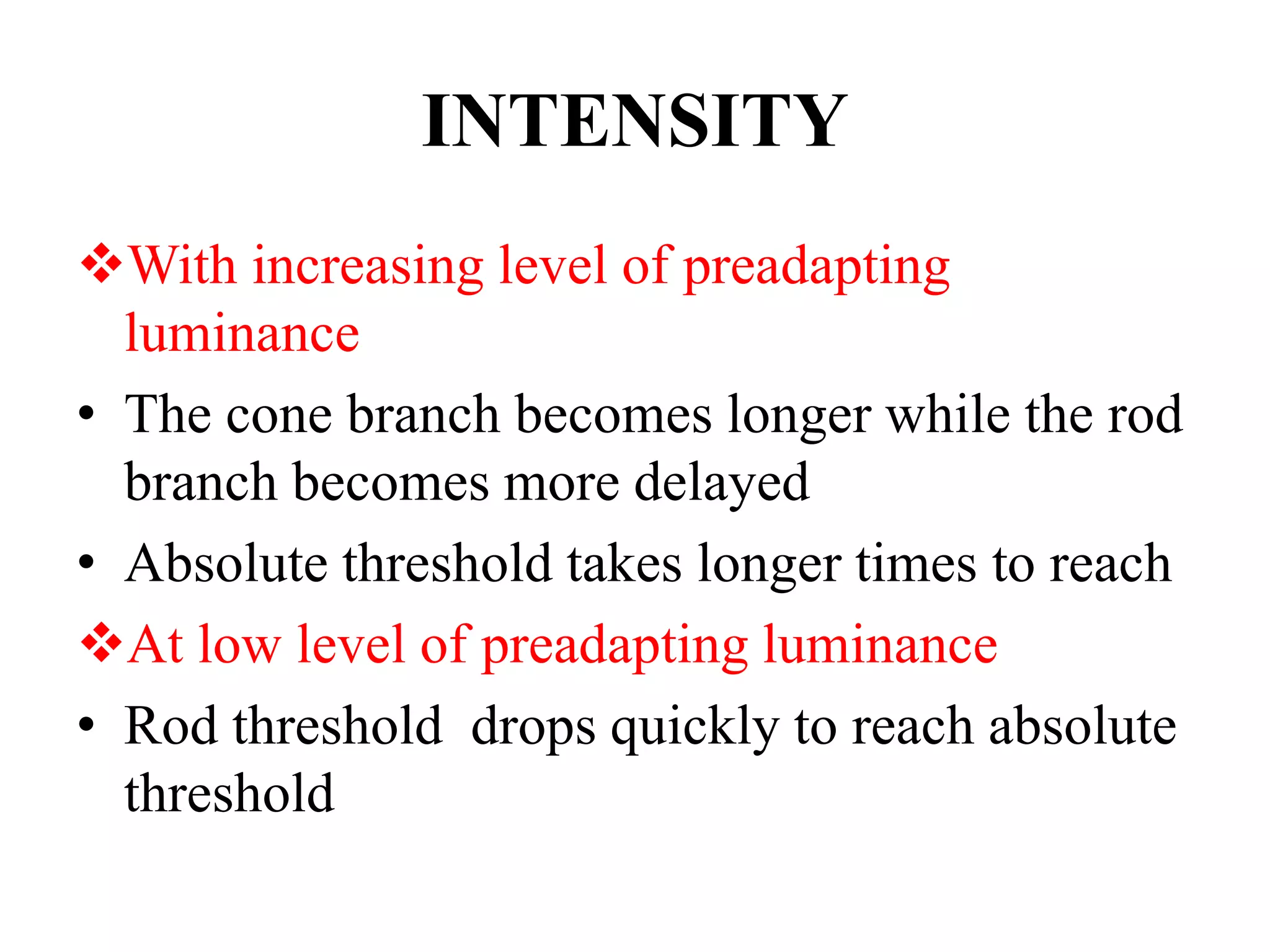 INTENSITY
With increasing level of preadapting
luminance
• The cone branch becomes longer while the rod
branch becomes more delayed
• Absolute threshold takes longer times to reach
At low level of preadapting luminance
• Rod threshold drops quickly to reach absolute
threshold
 