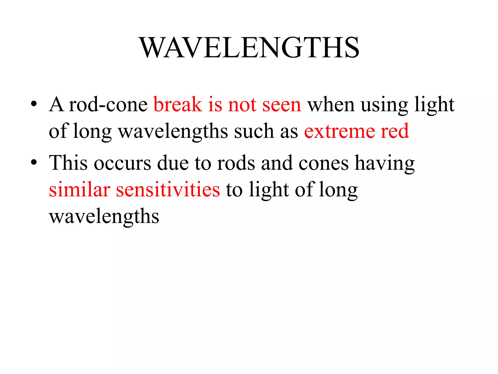 WAVELENGTHS
• A rod-cone break is not seen when using light
of long wavelengths such as extreme red
• This occurs due to rods and cones having
similar sensitivities to light of long
wavelengths
 