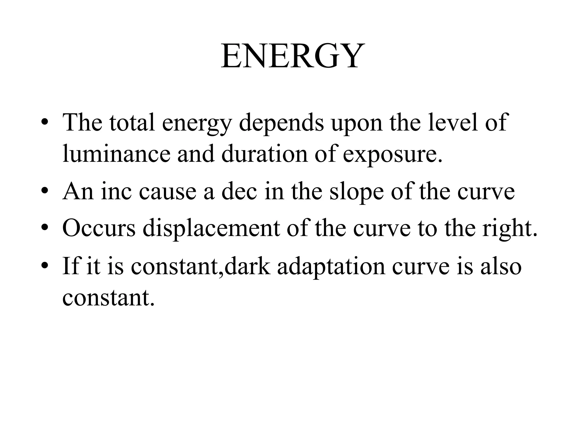 ENERGY
• The total energy depends upon the level of
luminance and duration of exposure.
• An inc cause a dec in the slope of the curve
• Occurs displacement of the curve to the right.
• If it is constant,dark adaptation curve is also
constant.
 