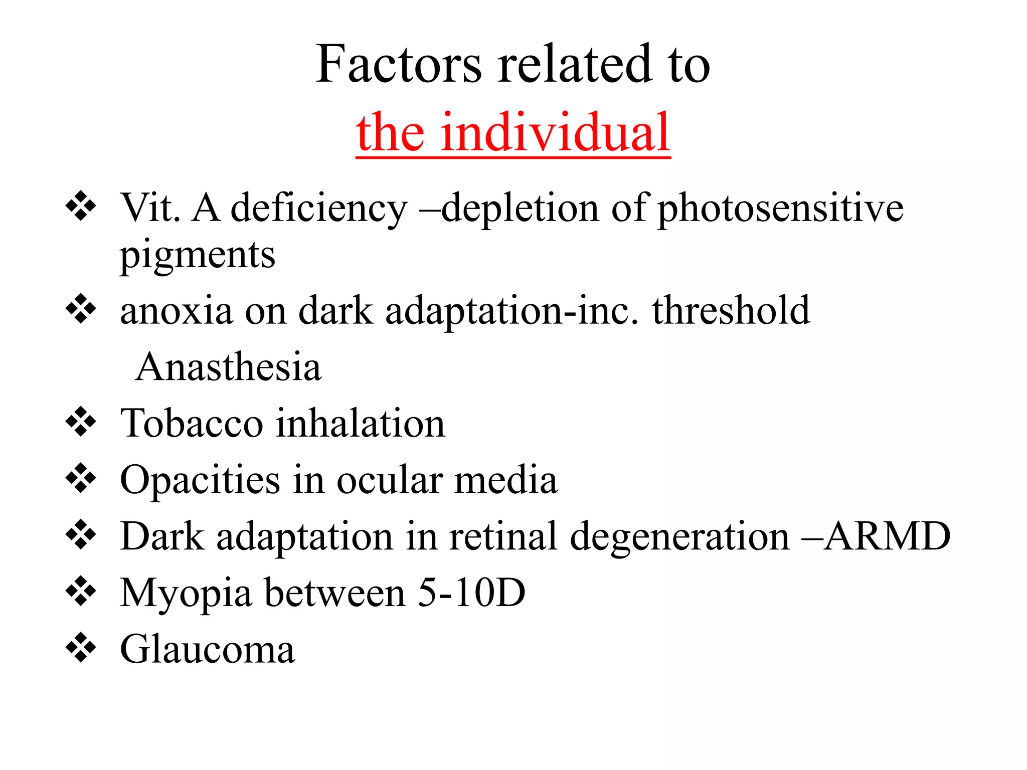 Factors related to
the individual
 Vit. A deficiency –depletion of photosensitive
pigments
 anoxia on dark adaptation-inc. threshold
Anasthesia
 Tobacco inhalation
 Opacities in ocular media
 Dark adaptation in retinal degeneration –ARMD
 Myopia between 5-10D
 Glaucoma
 