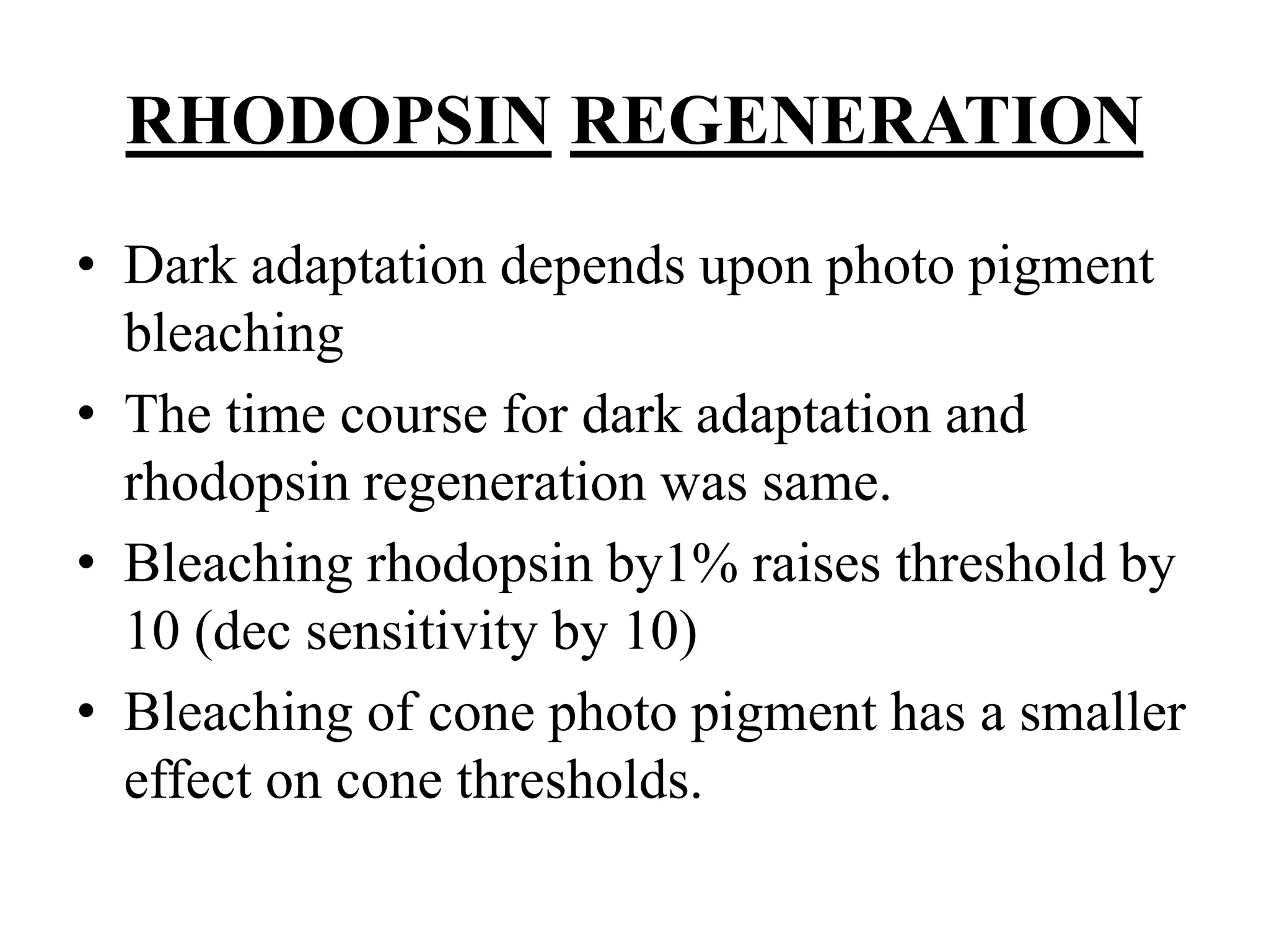 RHODOPSIN REGENERATION
• Dark adaptation depends upon photo pigment
bleaching
• The time course for dark adaptation and
rhodopsin regeneration was same.
• Bleaching rhodopsin by1% raises threshold by
10 (dec sensitivity by 10)
• Bleaching of cone photo pigment has a smaller
effect on cone thresholds.
 