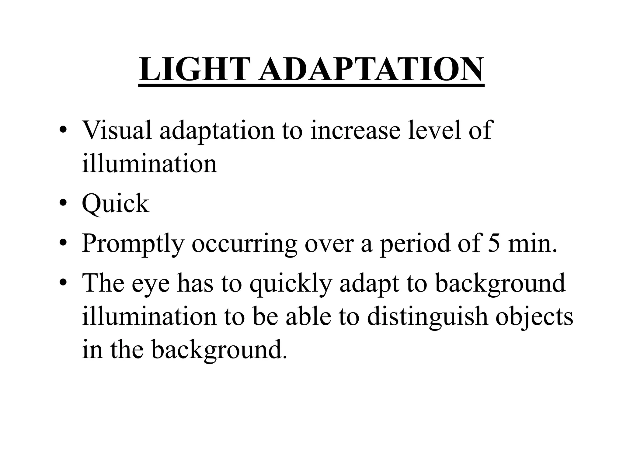 LIGHT ADAPTATION
• Visual adaptation to increase level of
illumination
• Quick
• Promptly occurring over a period of 5 min.
• The eye has to quickly adapt to background
illumination to be able to distinguish objects
in the background.
 