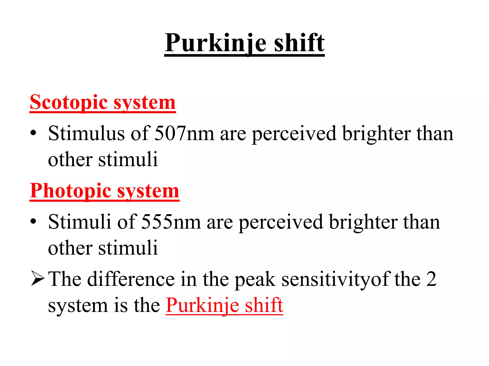 Purkinje shift
Scotopic system
• Stimulus of 507nm are perceived brighter than
other stimuli
Photopic system
• Stimuli of 555nm are perceived brighter than
other stimuli
The difference in the peak sensitivityof the 2
system is the Purkinje shift
 