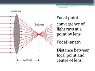 Focal point
convergence of
light rays at a
point by lens
Focal length
Distance between
focal point and
centre of lens
Dr.Balaji P CHMC
 