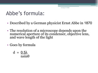 Abbe’s formula:
• Described by a German physicist Ernst Abbe in 1870
• The resolution of a microscope depends upon the
numerical aperture of its condenser, objective lens,
and wave length of the light
• Goes by formula
d = 0.5λ
nsinθ
Dr.Balaji P CHMC
 