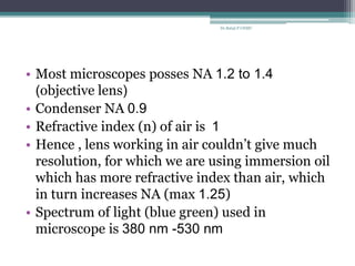 • Most microscopes posses NA 1.2 to 1.4
(objective lens)
• Condenser NA 0.9
• Refractive index (n) of air is 1
• Hence , lens working in air couldn’t give much
resolution, for which we are using immersion oil
which has more refractive index than air, which
in turn increases NA (max 1.25)
• Spectrum of light (blue green) used in
microscope is 380 nm -530 nm
Dr.Balaji P CHMC
 