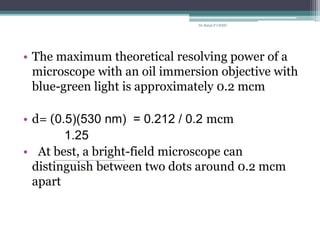 • The maximum theoretical resolving power of a
microscope with an oil immersion objective with
blue-green light is approximately 0.2 mcm
• d= (0.5)(530 nm) = 0.212 / 0.2 mcm
1.25
• At best, a bright-field microscope can
distinguish between two dots around 0.2 mcm
apart
Dr.Balaji P CHMC
 