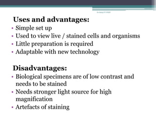 Uses and advantages:
• Simple set up
• Used to view live / stained cells and organisms
• Little preparation is required
• Adaptable with new technology
Disadvantages:
• Biological specimens are of low contrast and
needs to be stained
• Needs stronger light source for high
magnification
• Artefacts of staining
Dr.Balaji P CHMC
 