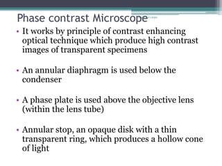 Phase contrast Microscope
• It works by principle of contrast enhancing
optical technique which produce high contrast
images of transparent specimens
• An annular diaphragm is used below the
condenser
• A phase plate is used above the objective lens
(within the lens tube)
• Annular stop, an opaque disk with a thin
transparent ring, which produces a hollow cone
of light
Dr.Balaji P CHMC
 