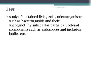 Uses
• study of unstained living cells, microorganisms
such as bacteria,molds and their
shape,motility,subcellular particles bacterial
components such as endospores and inclusion
bodies etc.
Dr.Balaji P CHMC
 