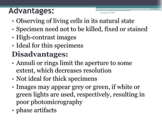 Advantages:
• Observing of living cells in its natural state
• Specimen need not to be killed, fixed or stained
• High-contrast images
• Ideal for thin specimens
Disadvantages:
• Annuli or rings limit the aperture to some
extent, which decreases resolution
• Not ideal for thick specimens
• Images may appear grey or green, if white or
green lights are used, respectively, resulting in
poor photomicrography
• phase artifacts
Dr.Balaji P CHMC
 