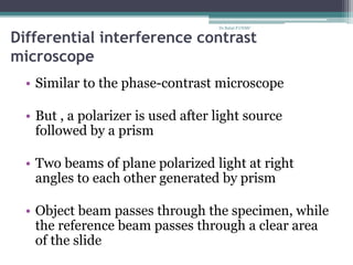 Differential interference contrast
microscope
• Similar to the phase-contrast microscope
• But , a polarizer is used after light source
followed by a prism
• Two beams of plane polarized light at right
angles to each other generated by prism
• Object beam passes through the specimen, while
the reference beam passes through a clear area
of the slide
Dr.Balaji P CHMC
 