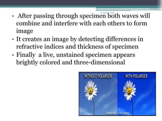 • After passing through specimen both waves will
combine and interfere with each others to form
image
• It creates an image by detecting differences in
refractive indices and thickness of specimen
• Finally a live, unstained specimen appears
brightly colored and three-dimensional
Dr.Balaji P CHMC
 