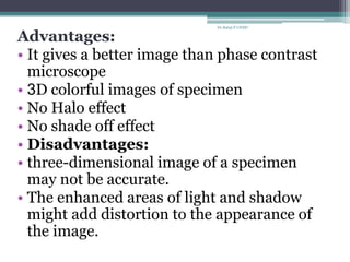 Advantages:
• It gives a better image than phase contrast
microscope
• 3D colorful images of specimen
• No Halo effect
• No shade off effect
• Disadvantages:
• three-dimensional image of a specimen
may not be accurate.
• The enhanced areas of light and shadow
might add distortion to the appearance of
the image.
Dr.Balaji P CHMC
 