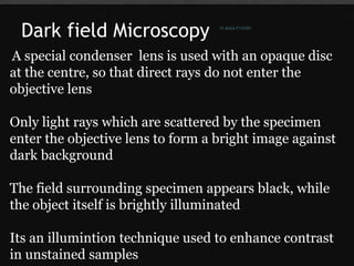 Dark field Microscopy
A special condenser lens is used with an opaque disc
at the centre, so that direct rays do not enter the
objective lens
Only light rays which are scattered by the specimen
enter the objective lens to form a bright image against
dark background
The field surrounding specimen appears black, while
the object itself is brightly illuminated
Its an illumintion technique used to enhance contrast
in unstained samples
Dr.Balaji P CHMC
 