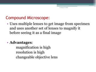 Compound Microscope:
• Uses multiple lenses to get image from specimen
and uses another set of lenses to magnify it
before seeing it as a final image
• Advantages:
magnification is high
resolution is high
changeable objective lens
Dr.Balaji P CHMC
 