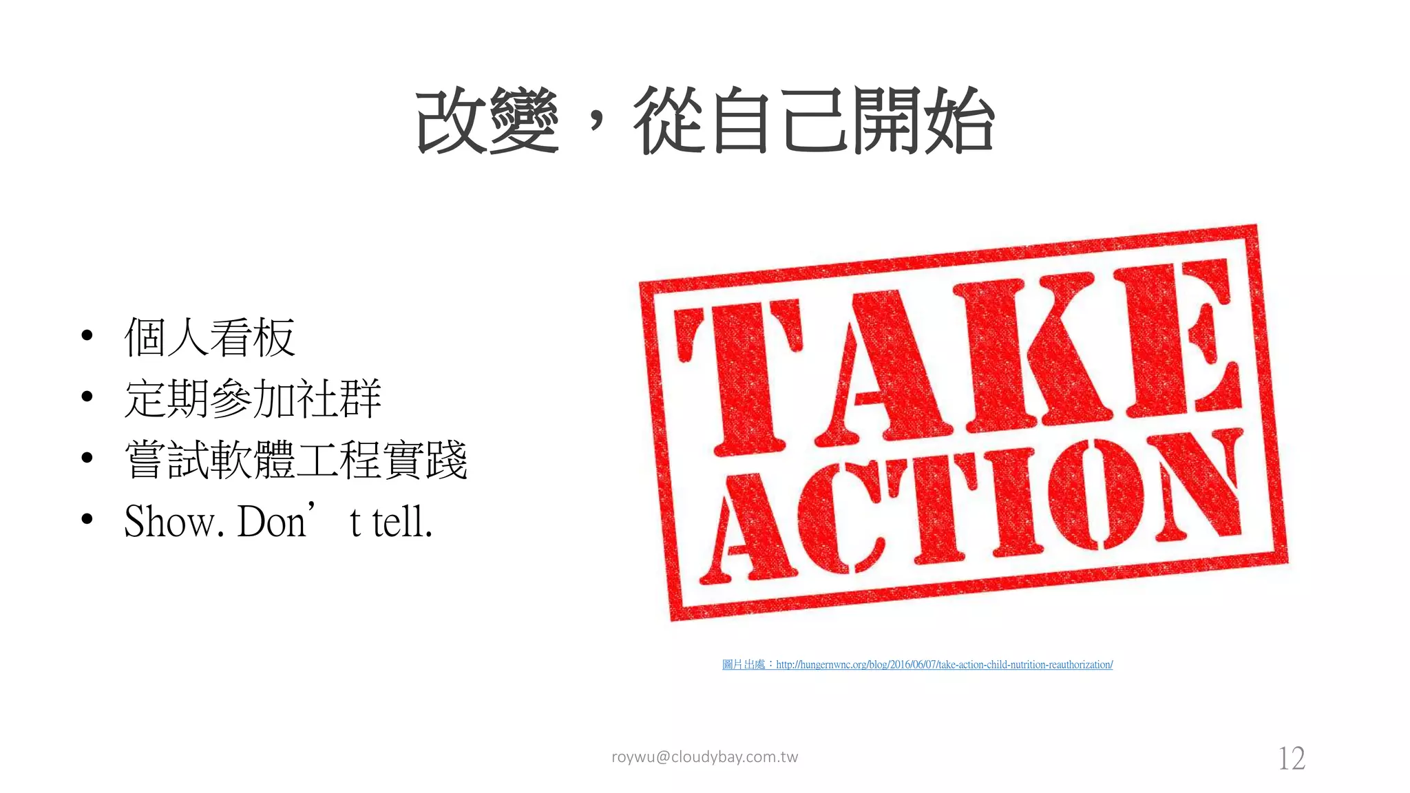 改變，從自己開始
• 個人看板
• 定期參加社群
• 嘗試軟體工程實踐
• Show. Don’t tell.
圖片出處：http://hungernwnc.org/blog/2016/06/07/take-action-child-nutrition-reauthorization/
roywu@cloudybay.com.tw 12
 