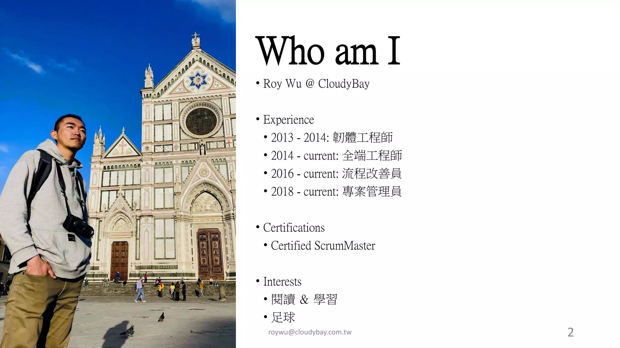 Who am I
• Roy Wu @ CloudyBay
• Experience
• 2013 - 2014: 韌體工程師
• 2014 - current: 全端工程師
• 2016 - current: 流程改善員
• 2018 - current: 專案管理員
• Certifications
• Certified ScrumMaster
• Interests
• 閱讀 ＆ 學習
• 足球
roywu@cloudybay.com.tw 2
 