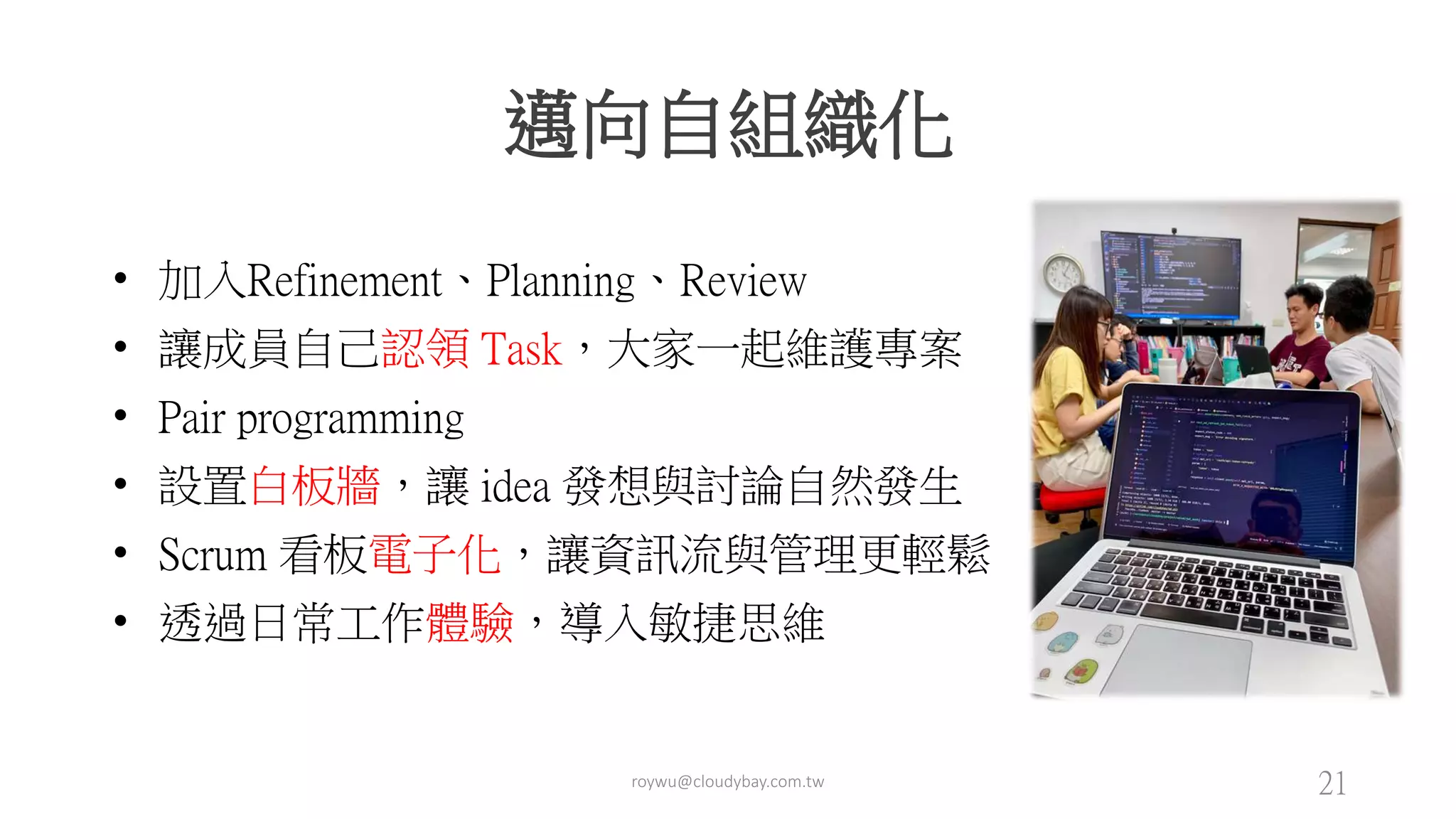 邁向自組織化
• 加入Refinement、Planning、Review
• 讓成員自己認領 Task，大家一起維護專案
• Pair programming
• 設置白板牆，讓 idea 發想與討論自然發生
• Scrum 看板電子化，讓資訊流與管理更輕鬆
• 透過日常工作體驗，導入敏捷思維
roywu@cloudybay.com.tw 21
 