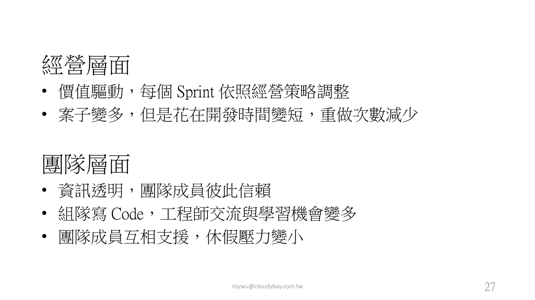 經營層面
• 價值驅動，每個 Sprint 依照經營策略調整
• 案子變多，但是花在開發時間變短，重做次數減少
團隊層面
• 資訊透明，團隊成員彼此信賴
• 組隊寫 Code，工程師交流與學習機會變多
• 團隊成員互相支援，休假壓力變小
roywu@cloudybay.com.tw 27
 