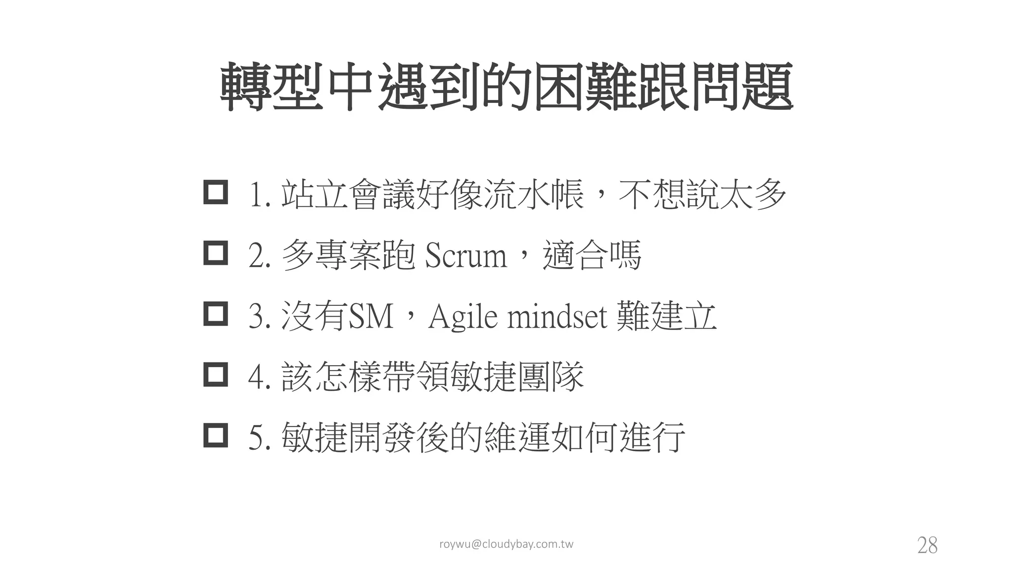 roywu@cloudybay.com.tw 28
轉型中遇到的困難跟問題
 1. 站立會議好像流水帳，不想說太多
 2. 多專案跑 Scrum，適合嗎
 3. 沒有SM，Agile mindset 難建立
 4. 該怎樣帶領敏捷團隊
 5. 敏捷開發後的維運如何進行
 